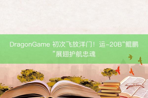 DragonGame 初次飞放洋门！运-20B“鲲鹏”展翅护航忠魂