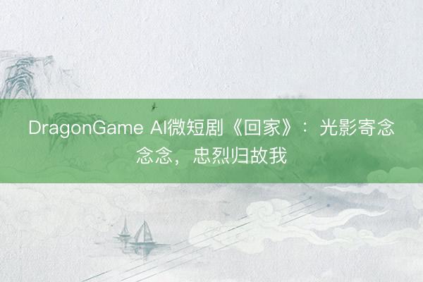 DragonGame AI微短剧《回家》：光影寄念念念，忠烈归故我