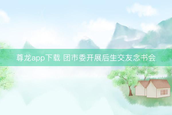 尊龙app下载 团市委开展后生交友念书会
