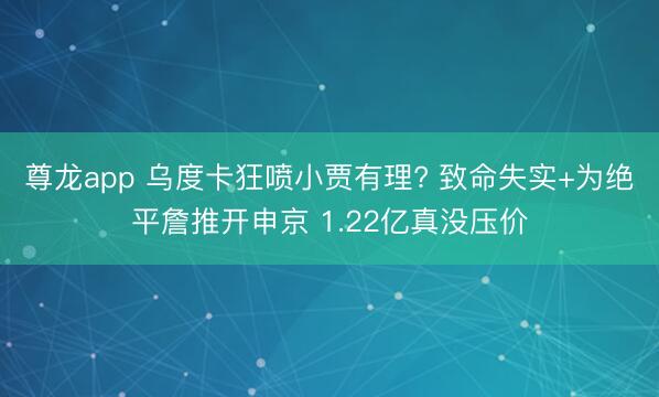 尊龙app 乌度卡狂喷小贾有理? 致命失实+为绝平詹推开申京 1.22亿真没压价
