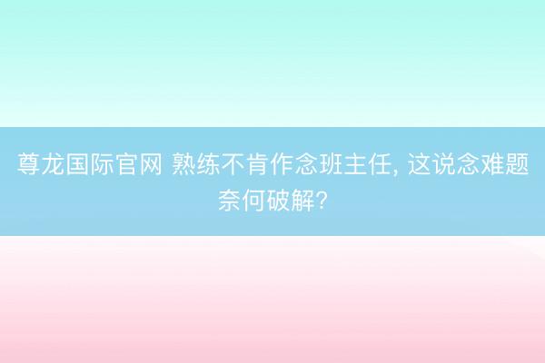 尊龙国际官网 熟练不肯作念班主任， 这说念难题奈何破解?