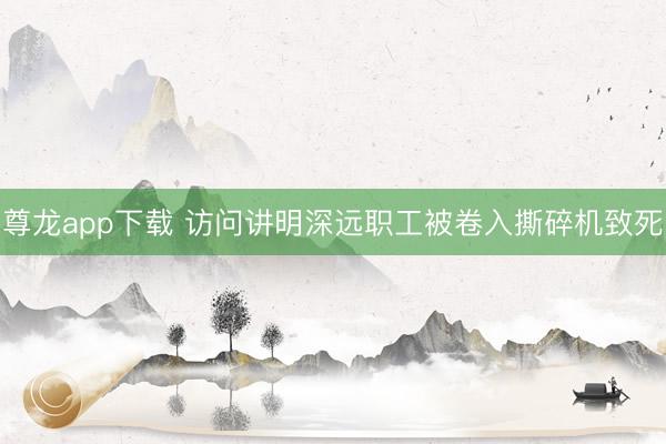 尊龙app下载 访问讲明深远职工被卷入撕碎机致死
