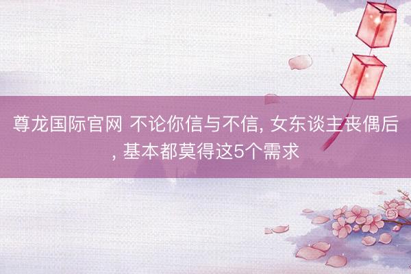 尊龙国际官网 不论你信与不信， 女东谈主丧偶后， 基本都莫得这5个需求