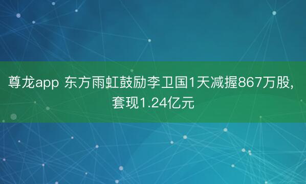 尊龙app 东方雨虹鼓励李卫国1天减握867万股， 套现1.24亿元