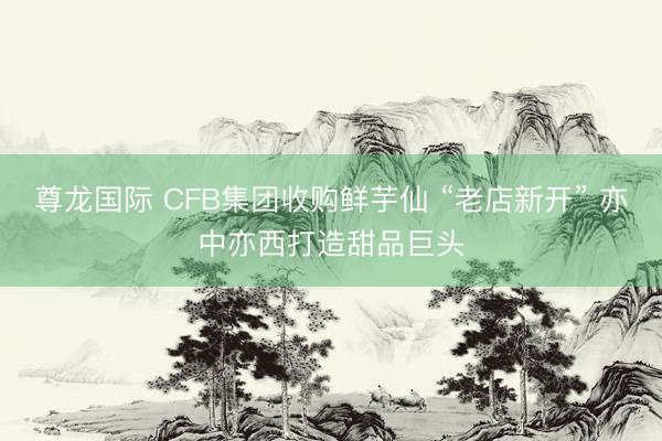 尊龙国际 CFB集团收购鲜芋仙 “老店新开” 亦中亦西打造甜品巨头