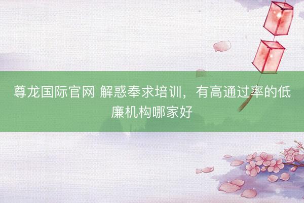 尊龙国际官网 解惑奉求培训，有高通过率的低廉机构哪家好