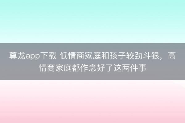 尊龙app下载 低情商家庭和孩子较劲斗狠，高情商家庭都作念好了这两件事
