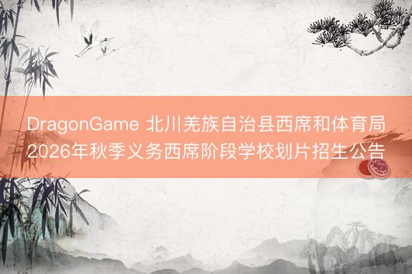 DragonGame 北川羌族自治县西席和体育局2026年秋季义务西席阶段学校划片招生公告