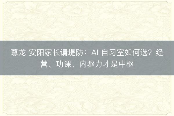 尊龙 安阳家长请堤防：AI 自习室如何选？经营、功课、内驱力才是中枢