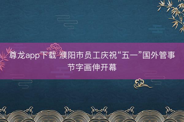 尊龙app下载 濮阳市员工庆祝“五一”国外管事节字画伸开幕