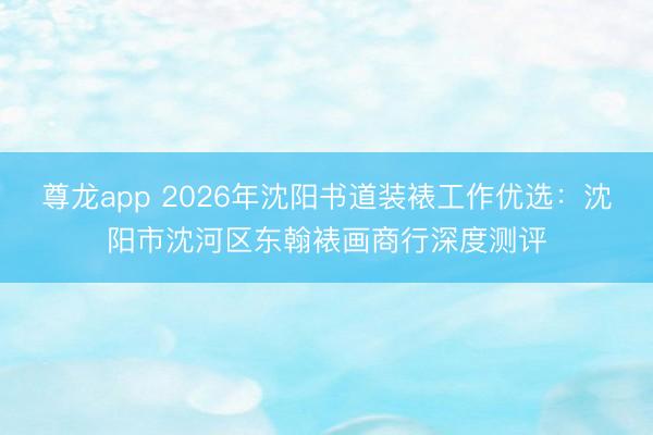 尊龙app 2026年沈阳书道装裱工作优选：沈阳市沈河区东翰裱画商行深度测评