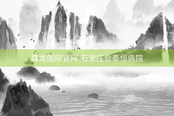 尊龙国际官网 石家庄合泰恒病院