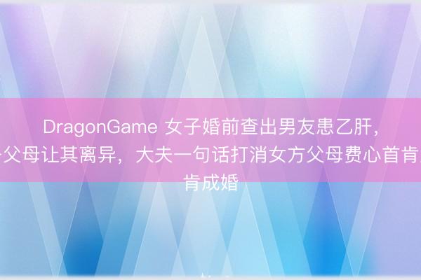 DragonGame 女子婚前查出男友患乙肝，女子父母让其离异，大夫一句话打消女方父母费心首肯成婚