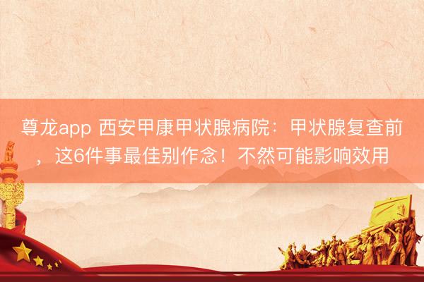 尊龙app 西安甲康甲状腺病院：甲状腺复查前，这6件事最佳别作念！不然可能影响效用