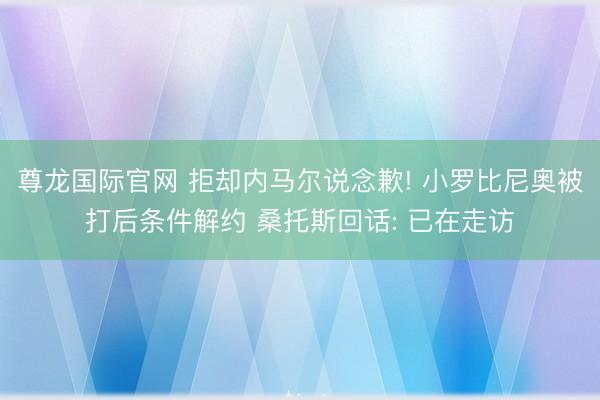 尊龙国际官网 拒却内马尔说念歉! 小罗比尼奥被打后条件解约 桑托斯回话: 已在走访