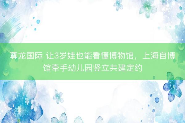 尊龙国际 让3岁娃也能看懂博物馆，上海自博馆牵手幼儿园竖立共建定约