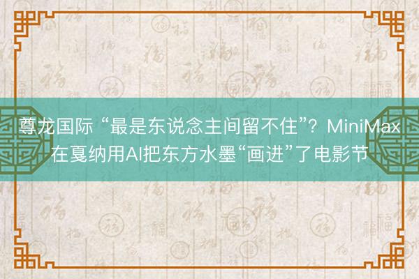 尊龙国际 “最是东说念主间留不住”？MiniMax在戛纳用AI把东方水墨“画进”了电影节