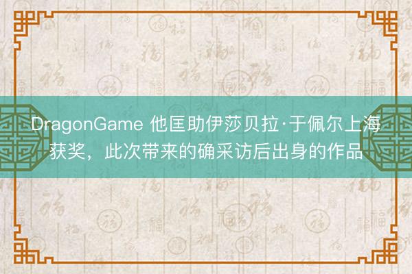 DragonGame 他匡助伊莎贝拉·于佩尔上海获奖，此次带来的确采访后出身的作品