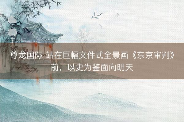 尊龙国际 站在巨幅文件式全景画《东京审判》前，以史为鉴面向明天