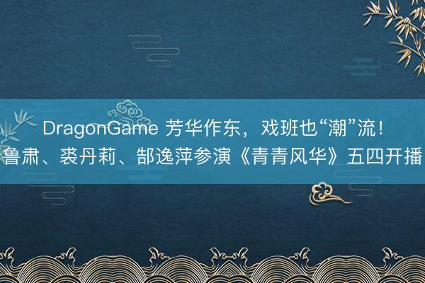 DragonGame 芳华作东，戏班也“潮”流！鲁肃、裘丹莉、郜逸萍参演《青青风华》五四开播