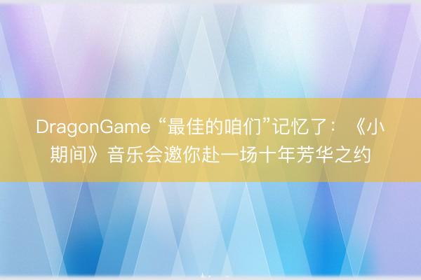 DragonGame “最佳的咱们”记忆了：《小期间》音乐会邀你赴一场十年芳华之约