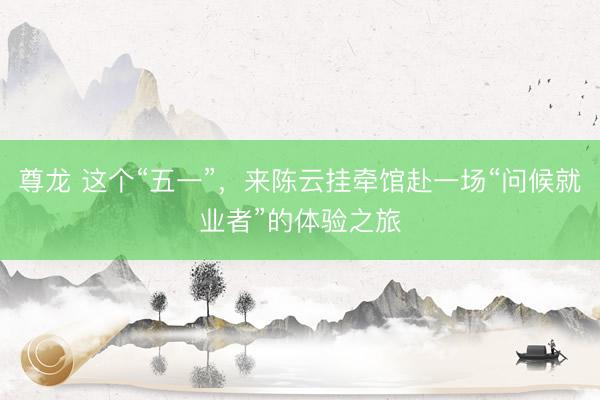 尊龙 这个“五一”，来陈云挂牵馆赴一场“问候就业者”的体验之旅