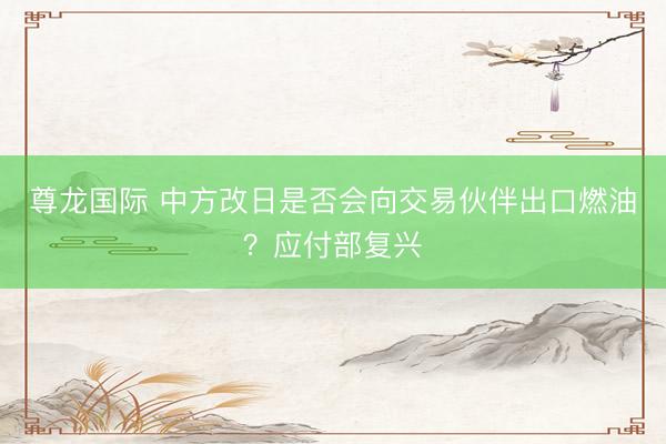 尊龙国际 中方改日是否会向交易伙伴出口燃油？应付部复兴