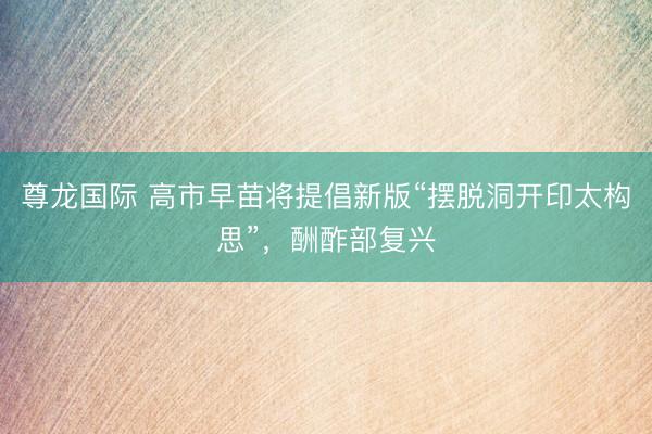 尊龙国际 高市早苗将提倡新版“摆脱洞开印太构思”，酬酢部复兴