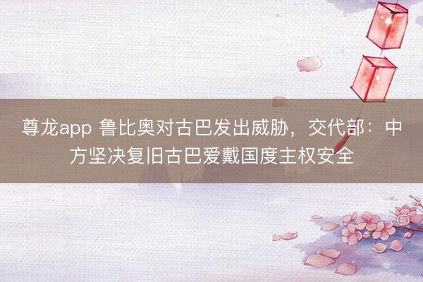 尊龙app 鲁比奥对古巴发出威胁，交代部：中方坚决复旧古巴爱戴国度主权安全
