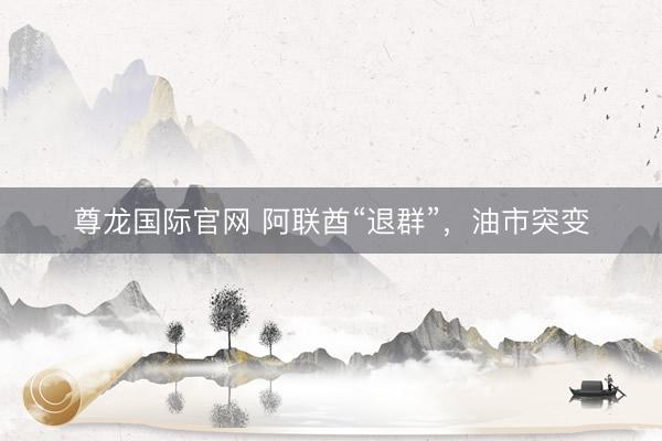 尊龙国际官网 阿联酋“退群”，油市突变