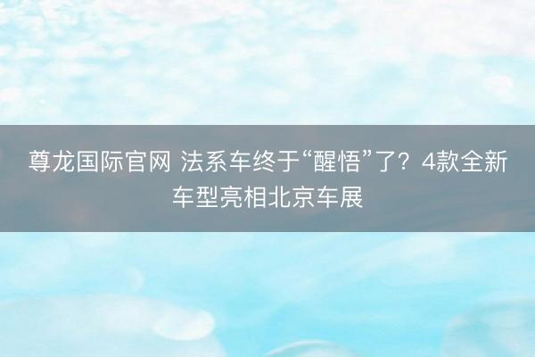 尊龙国际官网 法系车终于“醒悟”了？4款全新车型亮相北京车展