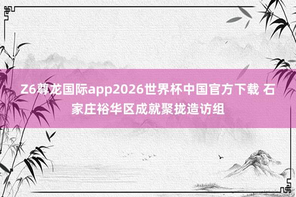 Z6尊龙国际app2026世界杯中国官方下载 石家庄裕华区成就聚拢造访组