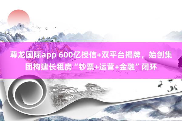 尊龙国际app 600亿授信+双平台揭牌，始创集团构建长租房“钞票+运营+金融”闭环