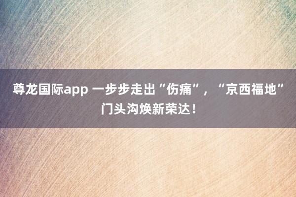 尊龙国际app 一步步走出“伤痛”，“京西福地”门头沟焕新荣达！