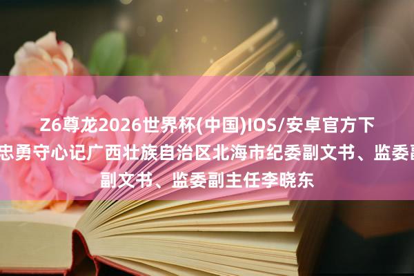 Z6尊龙2026世界杯(中国)IOS/安卓官方下载 至意铸剑 忠勇守心记广西壮族自治区北海市纪委副文书、监委副主任李晓东