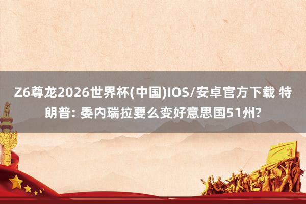 Z6尊龙2026世界杯(中国)IOS/安卓官方下载 特朗普: 委内瑞拉要么变好意思国51州?