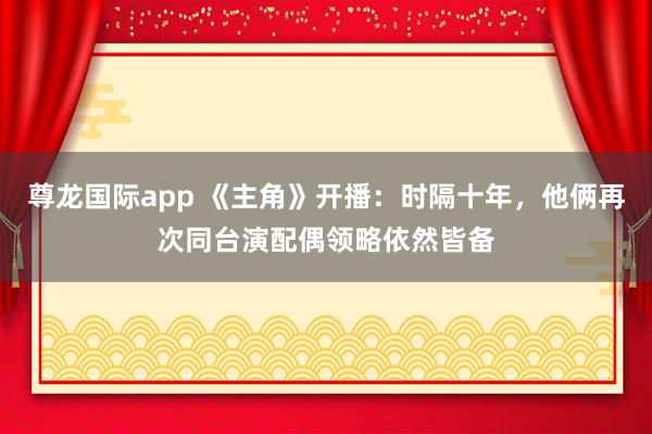 尊龙国际app 《主角》开播：时隔十年，他俩再次同台演配偶领略依然皆备
