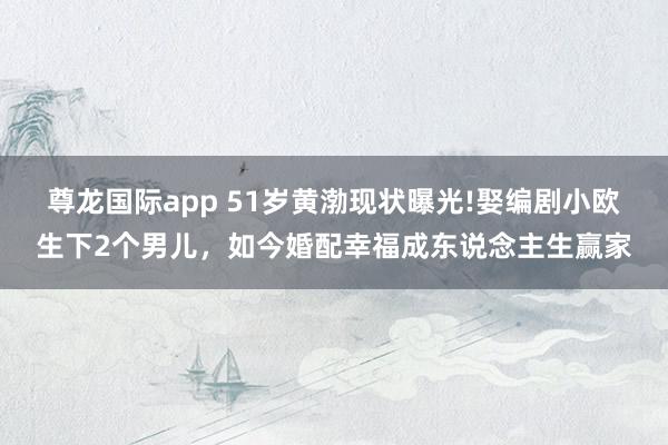 尊龙国际app 51岁黄渤现状曝光!娶编剧小欧生下2个男儿，如今婚配幸福成东说念主生赢家