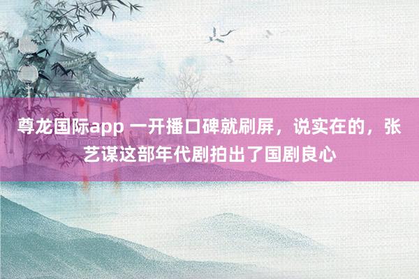 尊龙国际app 一开播口碑就刷屏，说实在的，张艺谋这部年代剧拍出了国剧良心