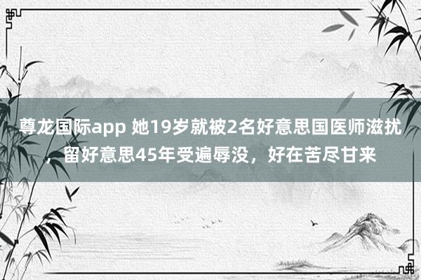 尊龙国际app 她19岁就被2名好意思国医师滋扰，留好意思45年受遍辱没，好在苦尽甘来