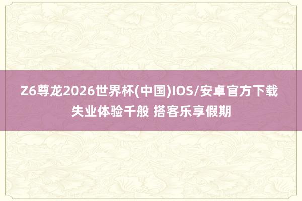 Z6尊龙2026世界杯(中国)IOS/安卓官方下载 失业体验千般 搭客乐享假期