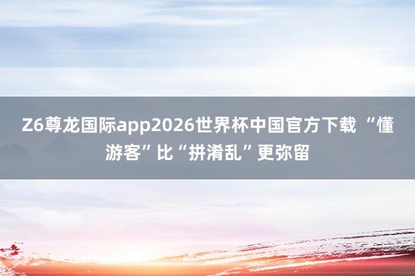 Z6尊龙国际app2026世界杯中国官方下载 “懂游客”比“拼淆乱”更弥留