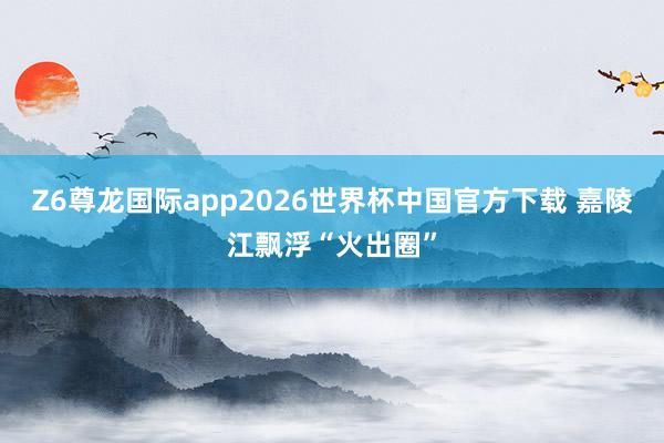 Z6尊龙国际app2026世界杯中国官方下载 嘉陵江飘浮“火出圈”