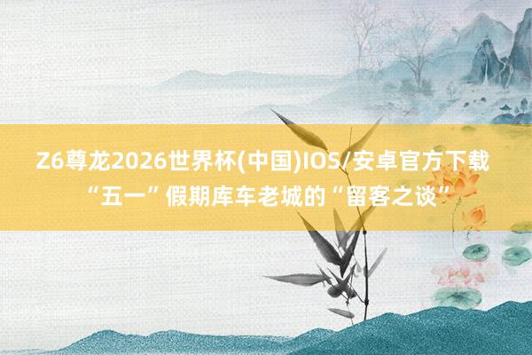 Z6尊龙2026世界杯(中国)IOS/安卓官方下载 “五一”假期库车老城的“留客之谈”