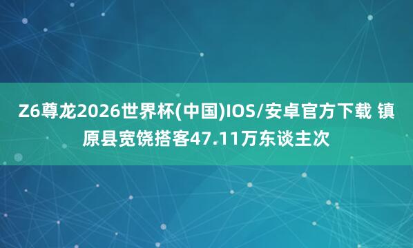 Z6尊龙2026世界杯(中国)IOS/安卓官方下载 镇原县宽饶搭客47.11万东谈主次