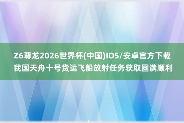 Z6尊龙2026世界杯(中国)IOS/安卓官方下载 我国天舟十号货运飞船放射任务获取圆满顺利