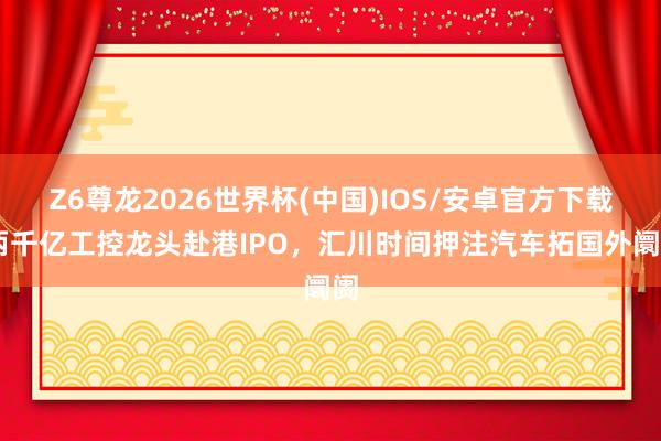 Z6尊龙2026世界杯(中国)IOS/安卓官方下载 两千亿工控龙头赴港IPO，汇川时间押注汽车拓国外阛阓