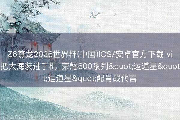 Z6尊龙2026世界杯(中国)IOS/安卓官方下载 vivo S60系列把大海装进手机, 荣耀600系列"运道星"配肖战代言