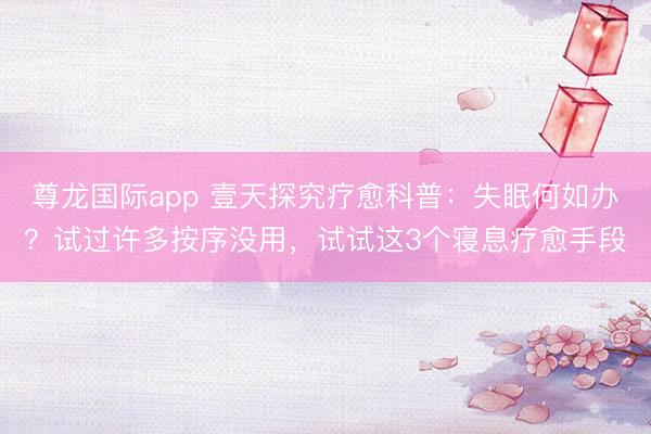 尊龙国际app 壹天探究疗愈科普：失眠何如办？试过许多按序没用，试试这3个寝息疗愈手段