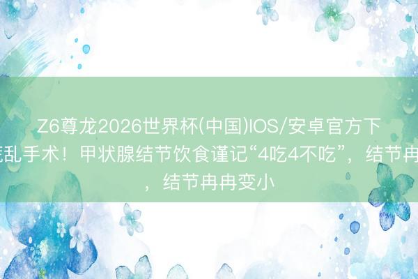 Z6尊龙2026世界杯(中国)IOS/安卓官方下载 别慌乱手术！甲状腺结节饮食谨记“4吃4不吃”，结节冉冉变小